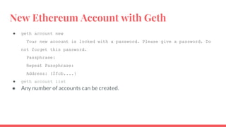 New Ethereum Account with Geth
● geth account new
Your new account is locked with a password. Please give a password. Do
not forget this password.
Passphrase:
Repeat Passphrase:
Address: {2fcb....}
● geth account list
● Any number of accounts can be created.
 