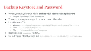 Backup Keystore and Password
● When you run your own node, backup your keystore and password
○ Imagine if you ran your own email server
● There is no way you can get to your account otherwise
● Locations on OSs
○ Windows: C:Usersusername%appdata%RoamingEthereumkeystore
○ Linux: ~/.ethereum/keystore
○ Mac: ~/Library/Ethereum/keystore
● Backup entire keystore folder …
● Or individual files that look like UTC--2016-12-03T18-26-12.919550734Z--key
 