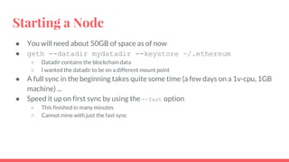 Starting a Node
● You will need about 50GB of space as of now
● geth --datadir mydatadir --keystore ~/.ethereum
○ Datadir contains the blockchain data
○ I wanted the datadir to be on a different mount point
● A full sync in the beginning takes quite some time (a few days on a 1v-cpu, 1GB
machine) ...
● Speed it up on first sync by using the --fast option
○ This finished in many minutes
○ Cannot mine with just the fast sync
 