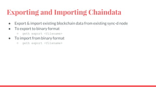 Exporting and Importing Chaindata
● Export & import existing blockchain data from existing sync-d node
● To export to binary format
○ geth export <filename>
● To import from binary format
○ geth export <filename>
 