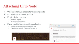 Attaching UI to Node
● When UI starts, it checks for a running node
● If it exists, UI attaches to node
● If not, UI starts a node
○ Default is geth
○ Can configure others
● If you want to have a particular client …
○ Start the ethereum client on cmd line
○ Then start Mist or Ethereum-Wallet UI
1
2
 