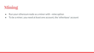 Mining
● Run your ethereum node as a miner with --mine option
● To be a miner, you need at least one account, the ‘etherbase’ account
 