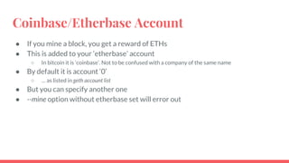 Coinbase/Etherbase Account
● If you mine a block, you get a reward of ETHs
● This is added to your ‘etherbase’ account
○ In bitcoin it is ‘coinbase’. Not to be confused with a company of the same name
● By default it is account ‘0’
○ … as listed in geth account list
● But you can specify another one
● --mine option without etherbase set will error out
 