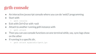 geth console
● An interactive javascript console where you can do ‘web3’ programming
● Start with
○ geth console
● Exit with Ctrl+D or with >exit
● Attach to another running geth instance with
○ geth attach
● Then you can use console functions on one terminal while, say, sync logs show
on the other
● If running in a specific dir,
○ geth attach mydatadir/geth.ipc
 