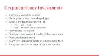 Cryptocurrency Investments
● Extremely volatile in general
● Some gigantic wins; many large losses
● Ether is the token/currency (ETH)
○ <1$ -> ~20$ -> 7.5$
○ Was $1B+ Market cap, but lower now
● Very strong technology
● Very good, responsive, knowledgeable, open team
● Very positive sentiment
● Many new, popular projects on Ethereum platform
● Long term investors using current lows to enter
 