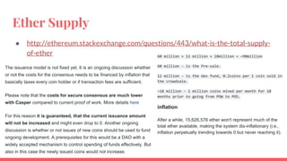Ether Supply
● http://ethereum.stackexchange.com/questions/443/what-is-the-total-supply-
of-ether
The issuance model is not fixed yet. It is an ongoing discussion whether
or not the costs for the consensus needs to be financed by inflation that
basically taxes every coin holder or if transaction fees are sufficient.
Please note that the costs for secure consensus are much lower
with Casper compared to current proof of work. More details here
For this reason it is guaranteed, that the current issuance amount
will not be increased and might even drop to 0. Another ongoing
discussion is whether or not issues of new coins should be used to fund
ongoing development. A prerequisites for this would be a DAO with a
widely accepted mechanism to control spending of funds effectively. But
also in this case the newly issued coins would not increase.
60 million + 12 million + 18million = ~90million
60 million - is the Pre-sale.
12 million - is the dev fund, 0.2coins per 1 coin sold in
the crowdsale.
~18 million - 1 million coins mined per month for 18
months prior to going from POW to POS.
inflation
After a while, 15,626,576 ether won't represent much of the
total ether available, making the system dis-inflationary (i.e.,
inflation perpetually trending towards 0 but never reaching it).
 