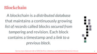 Blockchain
A blockchain is a distributed database
that maintains a continuously growing
list of records called blocks secured from
tampering and revision. Each block
contains a timestamp and a link to a
previous block.
4See my more elaborate talk at GDG DevFest: slideshare.net/SathishVJ/blockchain-bitcoin
 