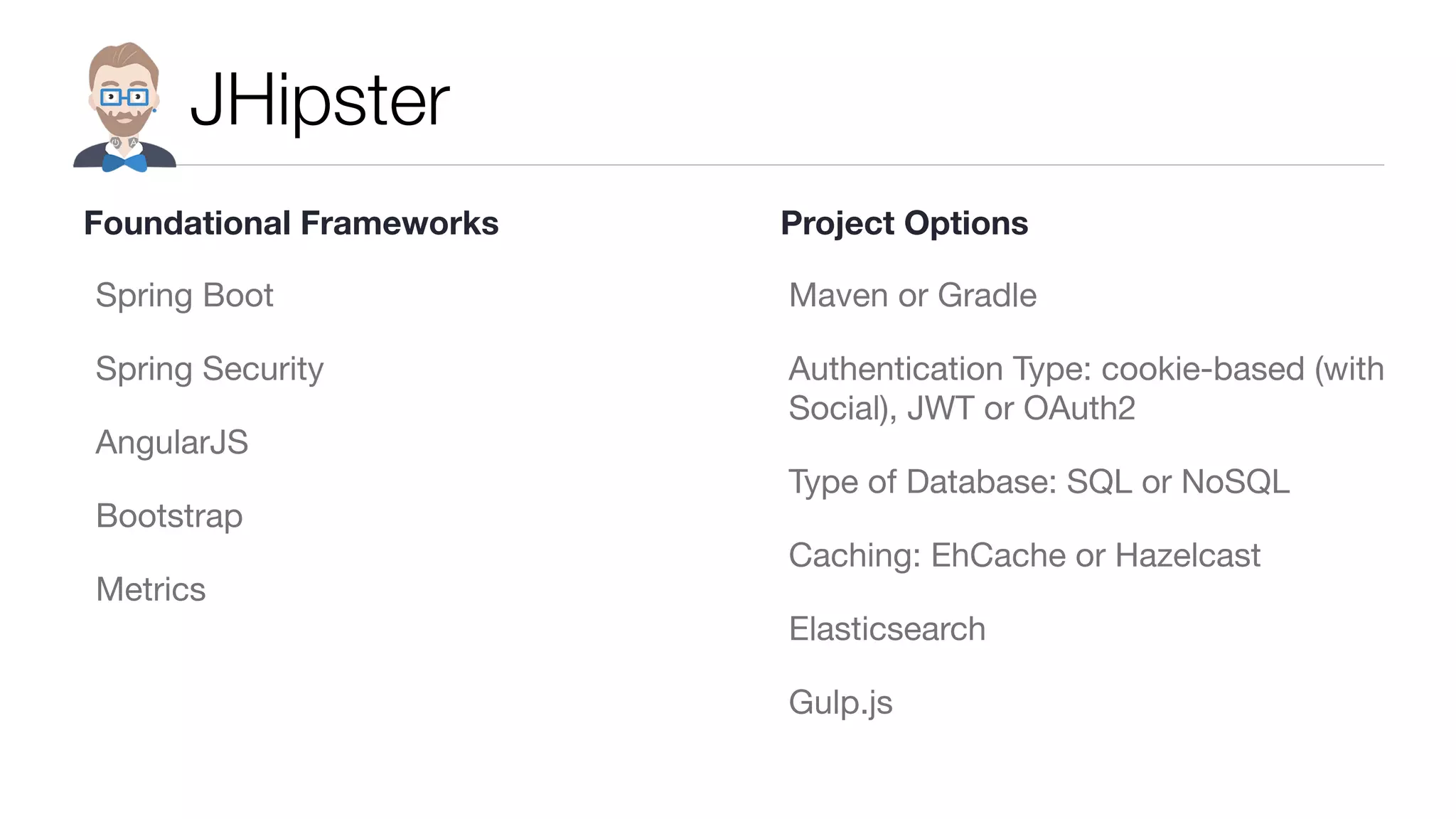 JHipster
Spring Boot

Spring Security

AngularJS

Bootstrap

Metrics

Maven or Gradle

Authentication Type: cookie-based (with
Social), JWT or OAuth2

Type of Database: SQL or NoSQL

Caching: EhCache or Hazelcast

Elasticsearch

Gulp.js
Foundational Frameworks Project Options
 