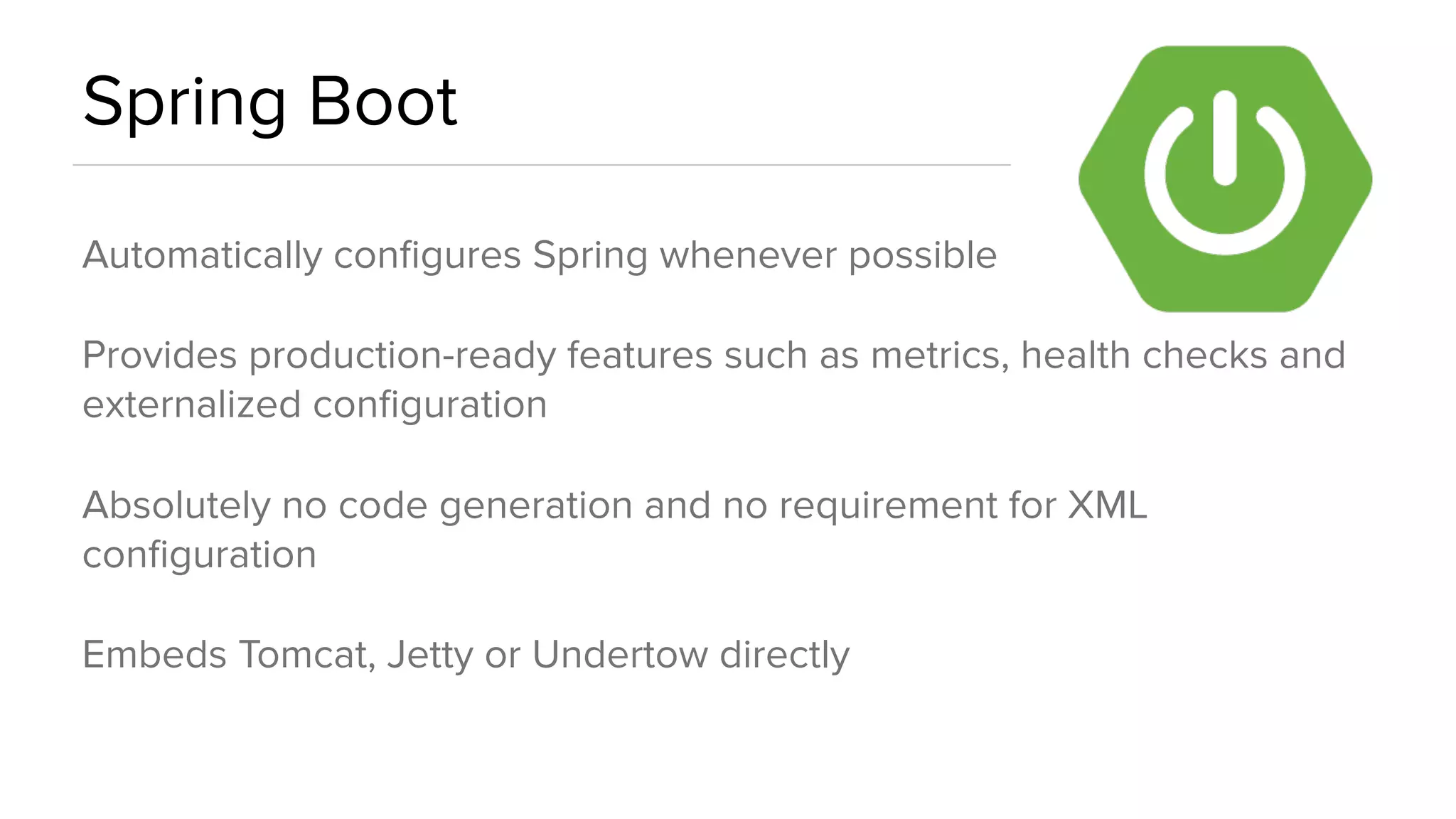 Spring Boot
Automatically conﬁgures Spring whenever possible
Provides production-ready features such as metrics, health checks and
externalized conﬁguration
Absolutely no code generation and no requirement for XML
conﬁguration
Embeds Tomcat, Jetty or Undertow directly
 