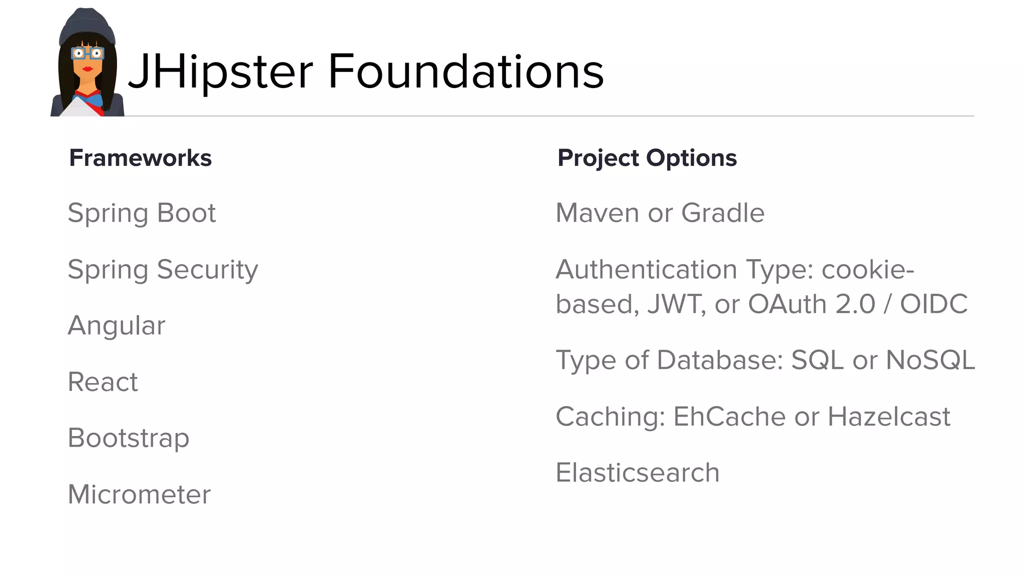 JHipster Foundations
Spring Boot
Spring Security
Angular
React
Bootstrap
Micrometer
Maven or Gradle
Authentication Type: cookie-
based, JWT, or OAuth 2.0 / OIDC
Type of Database: SQL or NoSQL
Caching: EhCache or Hazelcast
Elasticsearch
Frameworks Project Options
 
