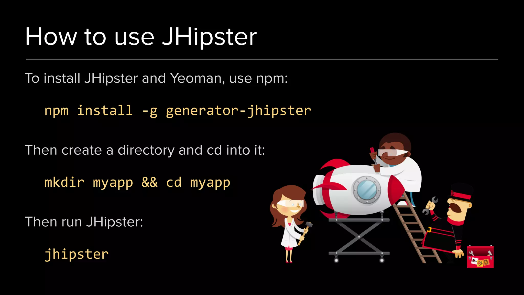 How to use JHipster
To install JHipster and Yeoman, use npm:
npm install -g generator-jhipster
Then create a directory and cd into it:
mkdir myapp && cd myapp
Then run JHipster:
jhipster
 