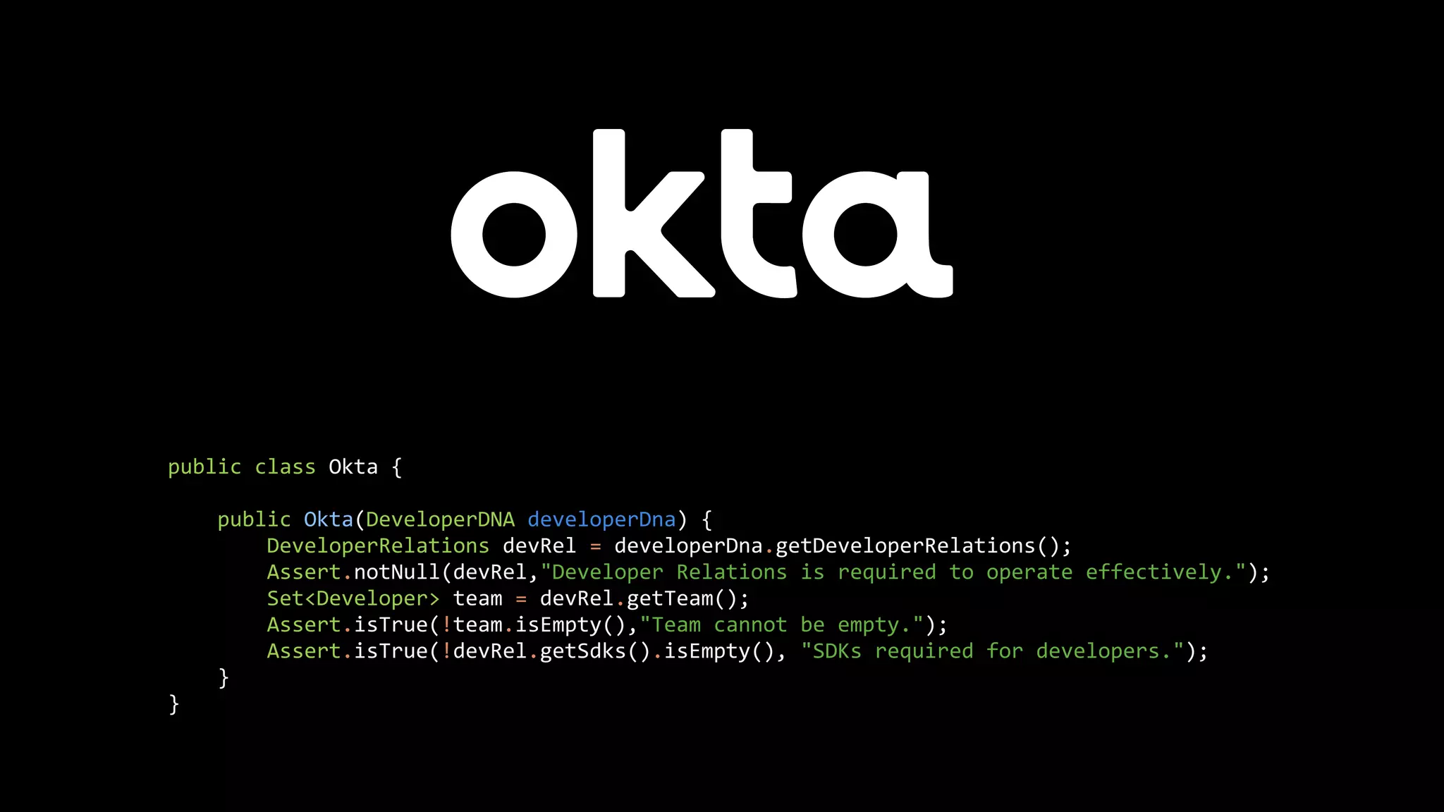 public class Okta {
public Okta(DeveloperDNA developerDna) {
DeveloperRelations devRel = developerDna.getDeveloperRelations();
Assert.notNull(devRel,"Developer Relations is required to operate effectively.");
Set<Developer> team = devRel.getTeam();
Assert.isTrue(!team.isEmpty(),"Team cannot be empty.");
Assert.isTrue(!devRel.getSdks().isEmpty(), "SDKs required for developers.");
}
}
 