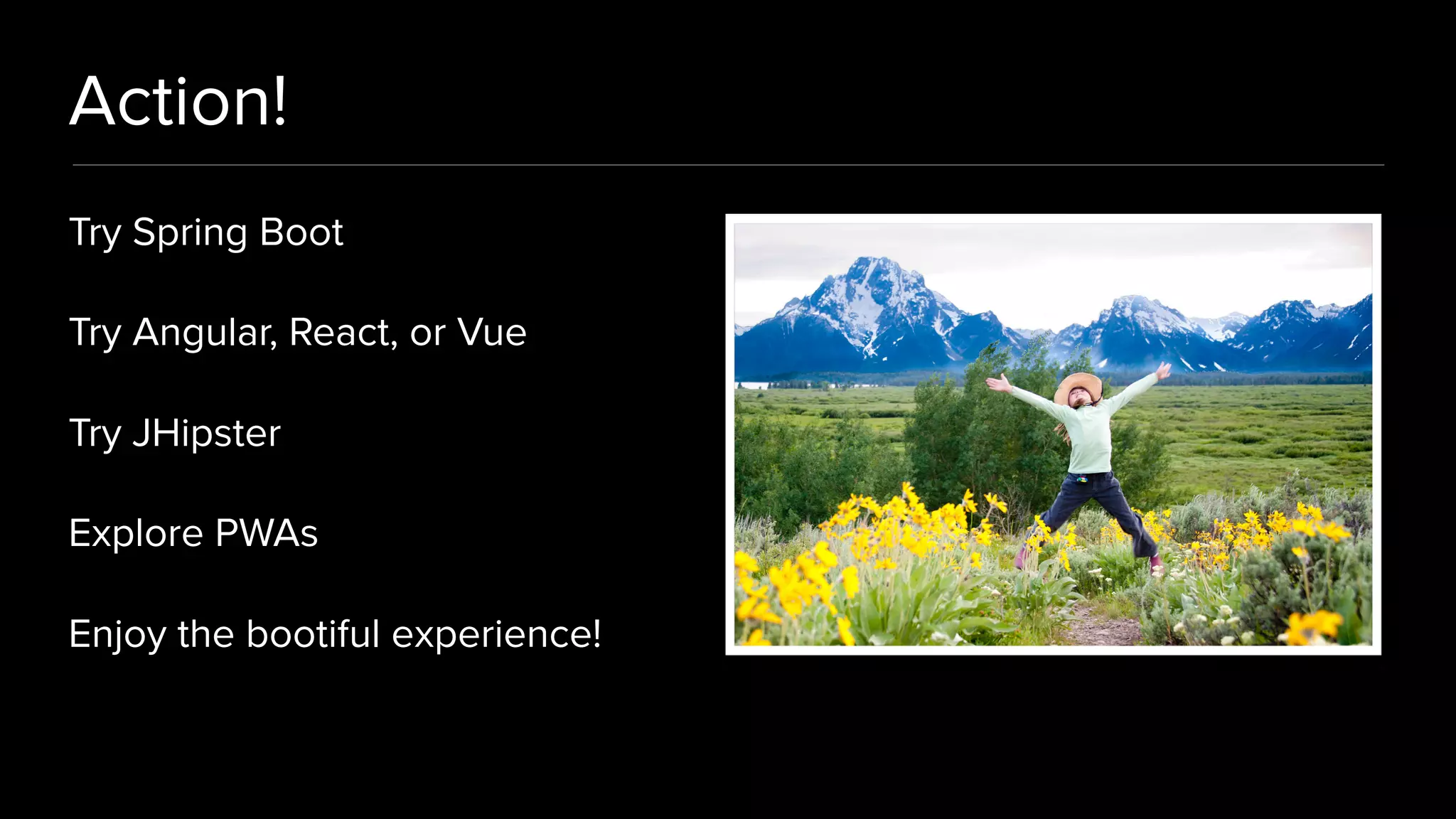 Action!
Try Spring Boot
Try Angular, React, or Vue
Try JHipster
Explore PWAs
Enjoy the bootiful experience!
 