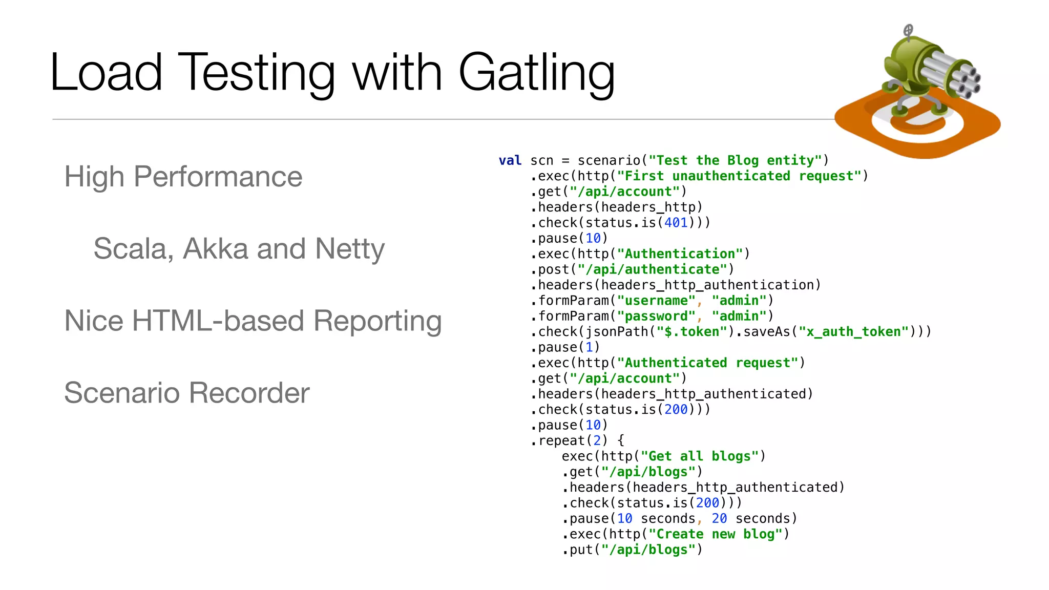 High Performance Scala, Akka and Netty Nice HTML-based Reporting Scenario Recorder Load Testing with Gatling val scn = scenario("Test the Blog entity")  .exec(http("First unauthenticated request")  .get("/api/account")  .headers(headers_http)  .check(status.is(401)))  .pause(10)  .exec(http("Authentication")  .post("/api/authenticate")  .headers(headers_http_authentication)  .formParam("username", "admin")  .formParam("password", "admin")  .check(jsonPath("$.token").saveAs("x_auth_token")))  .pause(1)  .exec(http("Authenticated request")  .get("/api/account")  .headers(headers_http_authenticated)  .check(status.is(200)))  .pause(10)  .repeat(2) {  exec(http("Get all blogs")  .get("/api/blogs")  .headers(headers_http_authenticated)  .check(status.is(200)))  .pause(10 seconds, 20 seconds)  .exec(http("Create new blog")  .put("/api/blogs")  .headers(headers_http_authenticated)  .body(StringBody("""{"id":null, "name":"SAMPLE_TEXT", "handle" 