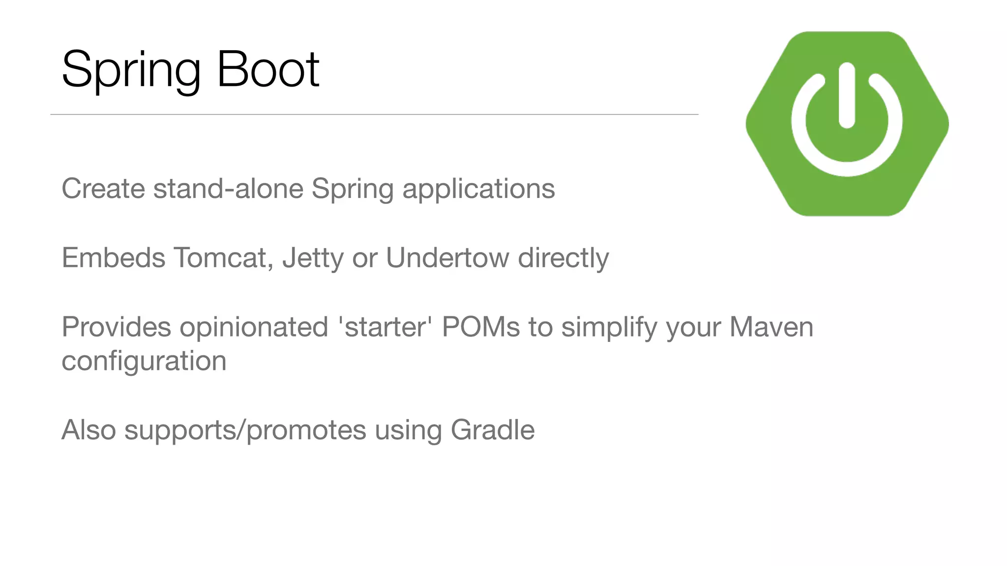 Spring Boot Create stand-alone Spring applications Embeds Tomcat, Jetty or Undertow directly Provides opinionated 'starter' POMs to simplify your Maven conﬁguration Also supports/promotes using Gradle 