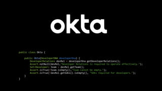 public class Okta {
public Okta(DeveloperDNA developerDna) {
DeveloperRelations devRel = developerDna.getDeveloperRelations();
Assert.notNull(devRel,"Developer Relations is required to operate effectively.");
Set<Developer> team = devRel.getTeam();
Assert.isTrue(!team.isEmpty(),"Team cannot be empty.");
Assert.isTrue(!devRel.getSdks().isEmpty(), "SDKs required for developers.");
}
}
 