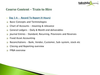    Day 3 A - Record To Report (4 Hours)
   Basic Concepts and Terminologies
   Chart of Accounts – meaning & relevance
   General Ledgers – Daily & Month end deliverables
   Journal Entries – Standard, Recurring, Provisions and Reserves
   Fixed Asset Accounting
   Reconciliations – Bank, Vendor, Customer, Sub-system, stock etc
   Closing and Reporting overview
   FP&A overview
 