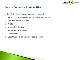    Day 3 B - Excel for Accountants (4 Hours)
   Basic Excel functions including formatting & filter
   Text to Column function
   Pivots
   V-look & H-lookup
   IF-THEN-ELSE function
   Concatenate
   Case Study – High Volume Reconciliation
 