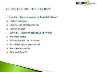    Day 4 a - Capsule course on English (3 Hours)
   English Grammar
   Commercial correspondence
   Spoken English
   Day 4 b - Interview Essentials (3 Hours)
   Interview basics
   Preparation for the interview
   Body language - non-verbal
   Interview Mannerism
   Do’s and Don’t’s
 