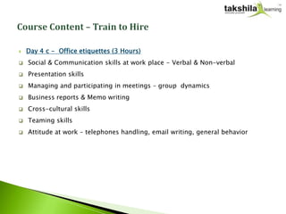    Day 4 c - Office etiquettes (3 Hours)
   Social & Communication skills at work place - Verbal & Non-verbal
   Presentation skills
   Managing and participating in meetings – group dynamics
   Business reports & Memo writing
   Cross-cultural skills
   Teaming skills
   Attitude at work – telephones handling, email writing, general behavior
 