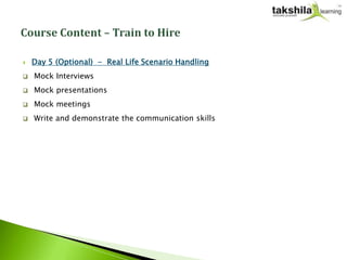    Day 5 (Optional) - Real Life Scenario Handling
   Mock Interviews
   Mock presentations
   Mock meetings
   Write and demonstrate the communication skills
 
