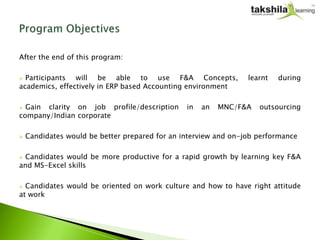 After the end of this program:

 Participants will be able to use F&A Concepts,                 learnt   during
academics, effectively in ERP based Accounting environment

 Gain clarity on job profile/description       in   an   MNC/F&A   outsourcing
company/Indian corporate

   Candidates would be better prepared for an interview and on-job performance

Candidates would be more productive for a rapid growth by learning key F&A
and MS-Excel skills

 Candidates would be oriented on work culture and how to have right attitude
at work
 