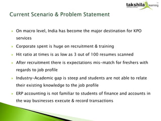    On macro level, India has become the major destination for KPO
    services

   Corporate spent is huge on recruitment & training

   Hit ratio at times is as low as 3 out of 100 resumes scanned

   After recruitment there is expectations mis-match for freshers with
    regards to job profile

   Industry-Academic gap is steep and students are not able to relate
    their existing knowledge to the job profile

   ERP accounting is not familiar to students of finance and accounts in
    the way businesses execute & record transactions
 
