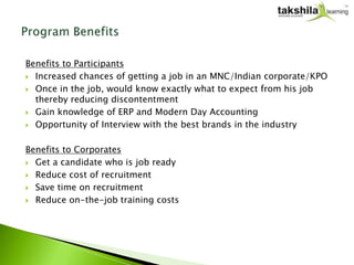 Benefits to Participants
 Increased chances of getting a job in an MNC/Indian corporate/KPO

 Once in the job, would know exactly what to expect from his job
  thereby reducing discontentment
 Gain knowledge of ERP and Modern Day Accounting

 Opportunity of Interview with the best brands in the industry



Benefits to Corporates
 Get a candidate who is job ready

 Reduce cost of recruitment

 Save time on recruitment

 Reduce on-the-job training costs
 