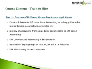 Day 1 - Overview of ERP based Modern Day Accounting (6 Hours)

   Finance & Accounts Refresher (Basic Accounting including golden rules,
    Journal Entries, Assumptions, principles etc)

   Journey of Accounting from Single Entry Book keeping to ERP based
    Accounting

   ERP Overview and Accounting in ERP Scenarios

   Rationale of Segregating F&A into AP, AR and RTR functions

   F&A Outsourcing business overview
 