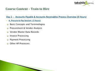 Day 2 - Accounts Payable & Accounts Receivables Process Overview (8 Hours)
   A. Procure to Pay Session: (3 Hours)

    Basic Concepts and Terminologies
    Procurement & Vendor Analysis
    Vendor Master Data Records
    Invoice Processing
    Payment Processing
    Other AP Processes
 