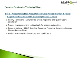 Day 2 - Accounts Payable & Accounts Receivables Process Overview (8 Hours)
   B. Operations Management in F&A Outsourcing Processes (2 Hours)

    Quality Framework – Sample Size, Errors, Reporting and Quality Score
     calculation
    Process Improvements in various tools for process automation
    Documentations – SIPOC, Standard Operating Procedure document, Process
     Manual, Process Maps
    Productivity Reports – Importance and significance
 