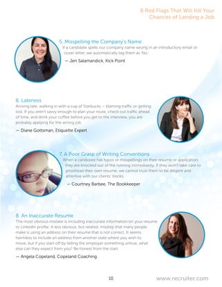 10 www.recruiter.com
5. Misspelling the Company’s Name
If a candidate spells our company name wrong in an introductory email or
cover letter, we automatically tag them as ‘No.’
— Jen Salamandick, Kick Point
6. Lateness
Arriving late, walking in with a cup of Starbucks – blaming traffic or getting
lost. If you aren’t savvy enough to plan your route, check out traffic ahead
of time, and drink your coffee before you get to the interview, you are
probably applying for the wrong job.
— Diane Gottsman, Etiquette Expert
7. A Poor Grasp of Writing Conventions
When a candidate has typos or misspellings on their resume or application,
they are knocked out of the running immediately. If they won’t take care to
proofread their own resume, we cannot trust them to be diligent and
attentive with our clients’ books.
— Courtney Barbee, The Bookkeeper
8. An Inaccurate Resume
The most obvious mistake is including inaccurate information on your resume
or LinkedIn profile. A less obvious, but related, misstep that many people
make is using an address on their resume that is not correct. It seems
harmless to include an address from another state where you wish to
move, but if you start off by telling the employer something untrue, what
else can they expect from you? Be honest from the start.
— Angela Copeland, Copeland Coaching
8 Red Flags That Will Kill Your
Chances of Landing a Job
 