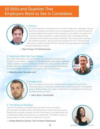 11 www.recruiter.com
1. Interest
The most important consideration for me when hiring is the candidate’s interest.
More than anything, you want to hire an employee who can stay motivated to
grow and adapt to the position. But motivation is very difficult to judge in an
interview. Interest, however, is a great indicator that a candidate will stay
motivated. And interest is very easy to evaluate. That’s why I love to ask the
old interview question: ‘Do you have any questions for me?’ The questions
they ask are a better indicator of their interest than practically any other step
of the job application process.
— Marc Prosser, Fit Small Business
2. Alignment With Our Core Values
No matter the position, we hire the same way. We look for people who
exhibit our core values — people who are passionate, dependable, adaptable,
helpful, resilient, and who communicate well. Your values will look different,
but the importance remains the same. If you only hire people that embody
the key attributes that your company values, you can’t go wrong.
— Miles Jennings, Recruiter.com
3. People Skills
There is virtually no role in any company where a little bit of each of the
following skills isn’t imperative: people skills, conflict resolution, and problem
solving. Without these three skills, it’s difficult for an employee to function as
an effective part of a team.
— John Jersin, Connectifier
4. The Ability to Multitask
I look for the ability to multitask above all other skills, and I ask for
demonstrable examples where this skill has been used to achieve success.
People who are easily flustered can shift the energy in an organization and
will definitely impact the dynamics of a small team. The ability to work on
several tasks in a calm manner is essential to success.
— Andrea Berkman Donlon, The Constant Professional
10 Skills and Qualities That
Employers Want to See in Candidates
 