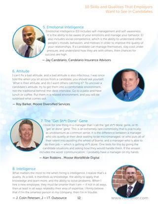 12 www.recruiter.com
5. Emotional Intelligence
Emotional intelligence (EI) includes self-management and self-awareness.
It is the ability to be aware of your emotions and manage your behavior. EI
also includes social competence, which is the ability to understand other
people’s moods, behaviors, and motives in order to improve the quality of
your relationships. If a candidate can manage themselves, stay cool under
pressure, and understand how they are with others, then chances for
success are high.
— Jay Candelario, Candelario Insurance Advisors
6. Attitude
I can’t fix a bad attitude, and a bad attitude is also infectious. I was once
told the when you sit across from a candidate, you should ask yourself,
‘What is their attitude, and do I want others catching it?’ To uncover a
candidate’s attitude, try to get them into a comfortable environment,
not the traditional behind-the-desk interview. Go to a patio and have
lunch or coffee. Put them in a relaxed environment, and you will be
surprised what comes out.
— Roy Barker, Moore Diversified Services
7. The “Get Sh*t Done” Gene
I look for one thing in a manager that I call the ‘get sh*t done’ gene, or th
‘get ‘er done’ gene. This is an extremely rare commodity that is practically
as unobtainium as common sense. It is the difference between a manager
who sits quietly at their desk waiting to be micromanaged, or who puts all of
their talent into avoiding the wheel of blame, and a manager who is able to
do their job — which is getting sh*t done. One tests for this by giving the
candidate situations and asking how they would handle them. If the answer
includes the word ‘communication,’ I probably have a manager on my hands.
— Alan Robbins , Moose WorldWide Digital
8. Intelligence
What matters the most to me when hiring is intelligence. I realize that’s a
quality. As a skill, it manifests as knowledge, the ability to apply that
knowledge and learn more, and the ability to solve problems. When I
hire a new employee, they must be smarter than I am — if not in all ways,
then at least in all ways relatedto their area of expertise. I firmly believe
that if I’m the smartest person in my company, then I’m in trouble.
— J. Colin Petersen, J – I.T. Outsource
10 Skills and Qualities That Employers
Want to See in Candidates
 