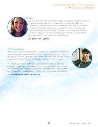 13 www.recruiter.com
9. Will
Will over skill! Will is the soft ‘skill’ that aligns with a personal affective nature.
It is what motivates a person to take action — or not. With 20 years’
experience coaching small business owners and recruiting in corporate
America, I know that ‘will’ cannot be taught. If I find an individual that
is missing some of the hard skills, I can teach them those skills. But no
amount of education or training will teach someone to ‘want to’ do the
job and do it well. That comes from inside of them.
— Lisa Baker-King , Zebecs
10. Coachability
When it comes down to the final few candidates, it matters less what the skill
sets are. If the candidate is unwilling to learn and be coached, then they are
not a good fit for the company. If the candidate is coachable, that will tip the
process in their favor. Missing skills can be taught and improved upon.
In addition, a candidate that has been coached tends to have a greater
loyalty to the company that has brought them up and taught them the skills
that they need. The company is also more likely to promote someone who
has been coached and has proven that they can grow, adapt, and succeed.
— Jennifer Maffei, Virtual EA Services, LLC
10 Skills and Qualities That Employers
Want to See in Candidates
 