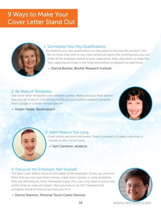 14 www.recruiter.com
1. Summarize Your Key Qualifications
Summarize your key qualifications as they apply to the specific position. Aim
for no more than one or two clear sentences about the contributions you can
make to the employer based on your experience, skills, education, or expertise.
Your opening summary is the hook that entices employers to read more.
— Dianna Booher, Booher Research Institute
2. Be Wary of Templates
Use cover letter templates with extreme caution. Make sure your final version
has enough of you in it to not sound like you just pulled a random template
from Google in a three-minute search!
— Kristen Steele, Bookmasters
3. Don’t Make It Too Long
Cover letters are short and sweet. Read it yourself. If it takes more than a
minute or two, it’s too long.
— Sam Cameron, allude.to
4. Focus on the Employer, Not Yourself
The best cover letters focus on the needs of the employer. If you can prove to
them that you can save them money, make them money, or solve problems,
they will definitely be more interested in you. Plus, you only need to prove one
of the three to make an impact. Not sure how to do this? Research the
company ahead of time to see how you fit in.
— Donna Shannon, Personal Touch Career Services
9 Ways to Make Your
Cover Letter Stand Out
 