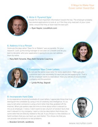 15 www.recruiter.com
5. Write It ‘Pyramid Style’
Include the most important information toward the top. The employer probably
has several applications to look at, so if the they only read part of your cover
letter, ensure that they at least read the best part.
— Ryan Naylor, LocalWork.com
6. Address It to a Person
Gone are the days when “Dear Sir or Madam” was acceptable. Do your
research. Look up the hiring manager or recruiter on LinkedIn and do you
best to decipher who your application is going to so you can address
them by name.
— Mary Beth Ferrante, Mary Beth Ferrante Coaching
7. Customize Your Cover Letters
Do not use the same cover letter for every application. Make sure you
customize each one separately for each job you are applying for. That is
all the employer wants to read about: How you will be of value to their
company and this position.
— Lynda McKay, Bagnall
8. Incorporate Hard Data
In my experience receiving hundreds of cover letters, I appreciate those that truly
distinguish the candidate by using a mix of creativity and intelligence. It’s so
easy to tell when someone is using a form letter that they grabbed off the
Internet. When job seekers take the time to think about what is relevant to
me as an employer, I notice. I don’t want to see a bunch of random facts that
aren’t relevant to my company. I want a concise description that shows me
some skills that are directly related to the job. If you throw in a few statistics or
hard numbers that you can back up, even better. This shows me that you
can provide real solutions to real problems.
— Brandon Schroth, seoWorks
9 Ways to Make Your
Cover Letter Stand Out
 