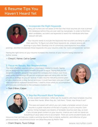 17 www.recruiter.com
1. Incorporate the Right Keywords
Many job hunters are not aware of the fact that most resumes are now scanned
into databases before they are ever seen by real people. In order to find their
ideal candidates, recruiters use keywords to search for individuals who have
relevant skill sets.
Your resume needs to include the keywords that recruiters are likely to use in
their searches. To figure out what these keywords are, analyze several job
postings in your field. Develop a list of commonly used keywords from these
postings, and then incorporate those keywords into your resume under the “core competencies” section.
Having the right terms on your resume increases the chances of your resume being selected for
further review.
— Cheryl E. Palmer, Call to Career
2. Focus on Results, Not Responsibilities
The most effective resumes contain information related to results. Saying
you’ve designed a successful benefits program is vague. Saying that you’ve
designed a benefits program that saved the company $1.5 million over three
years while maintaining a 90 percent employee approval rating tells me that
you are as strategic as you are tactical. A sales resume indicating several years
of sales experience is okay, but as we know, it could have been one year of bad
sales experience repeated several times. I need to know what you accomplished
and how you contributed to the company’s bottom line.
— Trish O’Brien, Caliper
3. Skip the Microsoft Word Templates
At new student orientation, I often ask the students who have template resumes
to raise their hands. When they do, I tell them, “Great, now throw it out!”
The ease and speed with which you can create a template version of your
resume is a great indication of the lack of quality of such a resume. Even
worse, hiring managers see dozens of template resumes even day, so even
if you include great content on your resume, chances are it will not stand out.
Everything of value takes time to accomplish. There are some excellent books and
resources that can help you create a winning resume that is original, authentic, and reflective of your
personal brand. I recommend Knock ‘em Dead Resumes by Martin Yate.
— Chaim Shapiro, Touro College
6 Resume Tips You
Haven’t Heard Yet
 