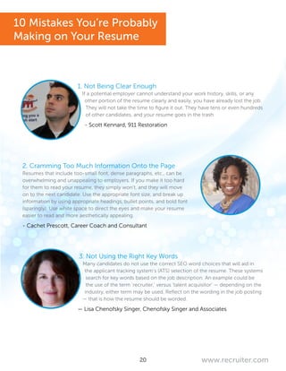 20 www.recruiter.com
1. Not Being Clear Enough
If a potential employer cannot understand your work history, skills, or any
other portion of the resume clearly and easily, you have already lost the job.
They will not take the time to figure it out. They have tens or even hundreds
of other candidates, and your resume goes in the trash.
- Scott Kennard, 911 Restoration
2. Cramming Too Much Information Onto the Page
Resumes that include too-small font, dense paragraphs, etc., can be
overwhelming and unappealing to employers. If you make it too hard
for them to read your resume, they simply won’t, and they will move
on to the next candidate. Use the appropriate font size, and break up
information by using appropriate headings, bullet points, and bold font
(sparingly). Use white space to direct the eyes and make your resume
easier to read and more aesthetically appealing.
- Cachet Prescott, Career Coach and Consultant
3. Not Using the Right Key Words
Many candidates do not use the correct SEO word choices that will aid in
the applicant tracking system’s (ATS) selection of the resume. These systems
search for key words based on the job description. An example could be
the use of the term ‘recruiter,’ versus ‘talent acquisitor’ — depending on the
industry, either term may be used. Reflect on the wording in the job posting
— that is how the resume should be worded.
— Lisa Chenofsky Singer, Chenofsky Singer and Associates
10 Mistakes You’re Probably
Making on Your Resume
 