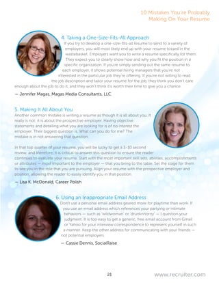 21 www.recruiter.com
4. Taking a One-Size-Fits-All Approach
If you try to develop a one-size-fits-all resume to send to a variety of
employers, you will most likely end up with your resume tossed in the
wastebasket. Employers want you to write a resume specifically for them.
They expect you to clearly show how and why you fit the position in a
specific organization. If you’re simply sending out the same resume to
each employer, it shows potential hiring managers that you’re not
interested in the particular job they’re offering. If you’re not willing to read
the job description and tailor your resume for the job, they think you don’t care
enough about the job to do it, and they won’t think it’s worth their time to give you a chance.
— Jennifer Magas, Magas Media Consultants, LLC
5. Making It All About You
Another common mistake is writing a resume as though it is all about you. It
really is not: it is about the prospective employer. Having objective
statements and detailing what you are looking for is of no interest the
employer. Their biggest question is, What can you do for me? The
mistake is in not answering that question.
In that top quarter of your resume, you will be lucky to get a 3-10 second
review, and therefore, it is critical to answer this question to ensure the reader
continues to evaluate your resume. Start with the most important skill sets, abilities, accomplishments
or attributes — most important to the employer — that you bring to the table. Set the stage for them
to see you in the role that you are pursuing. Align your resume with the prospective employer and
position, allowing the reader to easily identify you in that position.
— Lisa K. McDonald, Career Polish
6. Using an Inappropriate Email Address
Don’t use a personal email address geared more for playtime than work. If
you use an email address which references your partying or intimate
behaviors — such as ‘wildwoman’ or ‘drunknhorny’ — I question your
judgment. It is too easy to get a generic, free email account from Gmail
or Yahoo for your interview correspondence to represent yourself in such
a manner. Keep the other address for communicating with your friends —
not potential employers.
— Cassie Dennis, SocialRaise
10 Mistakes You’re Probably
Making On Your Resume
 