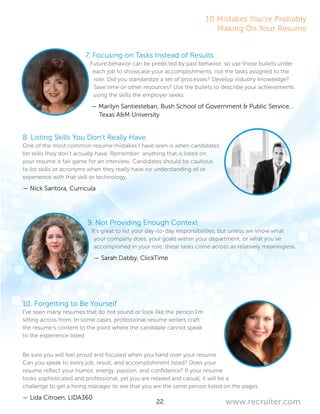 22 www.recruiter.com
7. Focusing on Tasks Instead of Results
Future behavior can be predicted by past behavior, so use those bullets under
each job to showcase your accomplishments, not the tasks assigned to the
role. Did you standardize a set of processes? Develop industry knowledge?
Save time or other resources? Use the bullets to describe your achievements
using the skills the employer seeks.
— Marilyn Santiesteban, Bush School of Government & Public Service, ..	
Texas A&M University
8. Listing Skills You Don’t Really Have
One of the most common resume mistakes I have seen is when candidates
list skills they don’t actually have. Remember: anything that is listed on
your resume is fair game for an interview. Candidates should be cautious
to list skills or acronyms when they really have no understanding of or
experience with that skill or technology.
— Nick Santora, Curricula
9. Not Providing Enough Context
It’s great to list your day-to-day responsibilities, but unless we know what
your company does, your goals within your department, or what you’ve
accomplished in your role, these tasks come across as relatively meaningless.
— Sarah Dabby, ClickTime
10. Forgetting to Be Yourself
I’ve seen many resumes that do not sound or look like the person I’m
sitting across from. In some cases, professional resume writers craft
the resume’s content to the point where the candidate cannot speak
to the experience listed.
Be sure you will feel proud and focused when you hand over your resume.
Can you speak to every job, result, and accomplishment listed? Does your
resume reflect your humor, energy, passion, and confidence? If your resume
looks sophisticated and professional, yet you are relaxed and casual, it will be a
challenge to get a hiring manager to see that you are the same person listed on the pages.
— Lida Citroen, LIDA360
10 Mistakes You’re Probably
Making On Your Resume
 