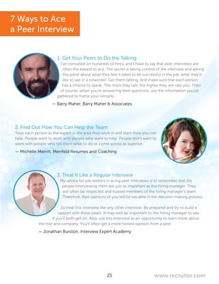 23 www.recruiter.com
1. Get Your Peers to Do the Talking
I’ve consulted on hundreds of hires, and I have to say that peer interviews are
often the easiest to ace. The secret is taking control of the interview and asking
the panel about what they feel it takes to be successful in the job, what they’d
like to see in a coworker. Get them talking. And make sure that each person
has a chance to speak. The more they talk, the higher they will rate you. Then
of course, when you’re answering their questions, use the information you’ve
gathered to frame your remarks.
— Barry Maher, Barry Maher & Associates
2. Find Out How You Can Help the Team
Treat each person as the expert in the area they work in and learn how you can
help. People want to work with people who want to help. People don’t want to
work with people who tell them what to do or come across as superior.
— Michelle Merritt, Merrfeld Resumes and Coaching
3. Treat It Like a Regular Interview
My advice for job seekers in acing peer interviews is to remember that the
people interviewing them are just as important as the hiring manager. They
will often be respected and trusted members of the hiring manager’s team.
Therefore, their opinions of you will be valuable in the decision-making process.
So treat this interview like any other interview. Be prepared and try to build a
rapport with these peers. It may well be important to the hiring manager to see
if you’ll both get on. Also, use this interview as an opportunity to learn more about
the role and company. You’ll often get a more honest opinion from a peer.
— Jonathan Burston, Interview Expert Academy
7 Ways to Ace
a Peer Interview
 