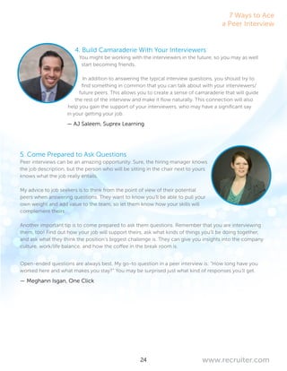 24 www.recruiter.com
4. Build Camaraderie With Your Interviewers
You might be working with the interviewers in the future, so you may as well
start becoming friends.
In addition to answering the typical interview questions, you should try to
find something in common that you can talk about with your interviewers/
future peers. This allows you to create a sense of camaraderie that will guide
the rest of the interview and make it flow naturally. This connection will also
help you gain the support of your interviewers, who may have a significant say
in your getting your job.
— AJ Saleem, Suprex Learning
5. Come Prepared to Ask Questions
Peer interviews can be an amazing opportunity. Sure, the hiring manager knows
the job description, but the person who will be sitting in the chair next to yours
knows what the job really entails.
My advice to job seekers is to think from the point of view of their potential
peers when answering questions. They want to know you’ll be able to pull your
own weight and add value to the team, so let them know how your skills will
complement theirs.
Another important tip is to come prepared to ask them questions. Remember that you are interviewing
them, too! Find out how your job will support theirs, ask what kinds of things you’ll be doing together,
and ask what they think the position’s biggest challenge is. They can give you insights into the company
culture, work/life balance, and how the coffee in the break room is.
Open-ended questions are always best. My go-to question in a peer interview is: “How long have you
worked here and what makes you stay?” You may be surprised just what kind of responses you’ll get.
— Meghann Isgan, One Click
7 Ways to Ace
a Peer Interview
 