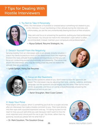 26 www.recruiter.com
1. Try Not to Take It Personally
Often, the interviewer is frustrated or stressed about something not related to you
or the interview. It’s just manifesting in their attitude during the interview and,
unfortunately, you are the one unintentionally bearing the brunt of their emotions.
Stay calm and focus on answering the questions, putting your best professional
foot forward. You should not match the interviewer’s style (which is often
recommended), Instead, maintain your composure and professionalism.
— Alyssa Gelbard, Resume Strategists, Inc.
2. Detach Yourself From the Negativity
Sensing hostility from an interviewer adds to an already stressful situation. I
coach my clients to practice a form of Zen detachment from the negativity.
Envision the nasty attitude floating above and beyond you so that you can
focus on conducting yourself professionally and pleasantly. That alone may
disarm the interviewer, who may be having a bad day and not realize the
attitude they are projecting.
— Lynda Spiegel, Rising Star Resumes
3. Focus on the Questions
Listen to the questions asked of you. Don’t listen to how the questions are
asked. The interviewer may be adjusting their tone, volume, cadence, and body
language, but the questions should largely stay the same. Filter out as much
of this as possible, and focus on calmly and professionally answering the
questions as best as you can.
— Aaron Straughan, West Coast Careers
4. Keep Your Poise
Poise begins with a pause, which is something you’ll do for a couple seconds
after an interviewer has made a hostile comment to you. Then look directly
into their eyes with a puzzled expression and say, ‘I’m doing my best to not
react to how you just said what you said, because I don’t want to miss the
most important and critical point for me to get. You know, rather than my
guessing, would you please tell me what that is?’
— Dr. Mark Goulston, The Goulston Group
7 Tips for Dealing With
Hostile Interviewers
 