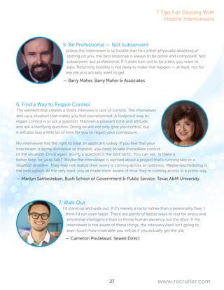 27 www.recruiter.com
5. Be Professional — Not Subservient
Unless the interviewer is so hostile that he’s either physically attacking or
spitting on you, the best response is always to be polite and composed. Not
subservient, but professional. If it does turn out to be a test, you want to
pass. Returning hostility is not likely to make that happen — at least, not for
any job you actually want to get.
— Barry Maher, Barry Maher & Associates
6. Find a Way to Regain Control
The element that creates a stress interview is lack of control. The interviewer
sets up a situation that makes you feel overwhelmed. A foolproof way to
regain control is to ask a question. Maintain a pleasant tone and attitude,
and ask a clarifying question. Doing so will not only give you control, but
it will also buy a little bit of time for you to regain your composure.
No interviewer has the right to treat an applicant rudely. If you feel that your
interviewer is being dismissive or impolite, you need to take immediate control
of the situation. Once again, asking a question is the best tactic. You can ask, ‘Is there a
better time for us to talk?’ Maybe the interviewer is worried about a project that’s running late or a
situation at home. They may not realize their worry is coming across as rudeness. Maybe rescheduling is
the best option. At the very least, you’ve made them aware of how they’re coming across in a polite way.
— Marilyn Santiesteban, Bush School of Government & Public Service, Texas A&M University
7. Walk Out
I’d stand up and walk out. If it’s merely a tactic rather than a personality flaw, I
think I’d run even faster. There are plenty of better ways to test for stress and
emotional intelligence than to throw human decency out the door. If the
interviewer is not aware of these things, the interview itself isn’t going to
even touch how miserable you will be if you actually get the job.
— Cameron Postelwait, Sewell Direct
7 Tips For Dealing With
Hostile Interviewers
 