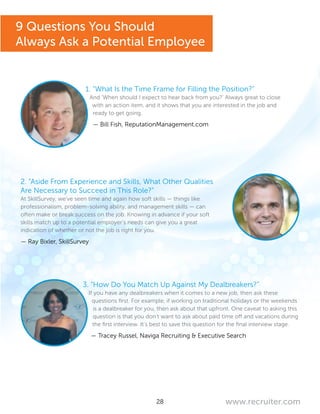 28 www.recruiter.com
1. “What Is the Time Frame for Filling the Position?”
And ‘When should I expect to hear back from you?’ Always great to close
with an action item, and it shows that you are interested in the job and
ready to get going.
— Bill Fish, ReputationManagement.com
2. “Aside From Experience and Skills, What Other Qualities
Are Necessary to Succeed in This Role?”
At SkillSurvey, we’ve seen time and again how soft skills — things like
professionalism, problem-solving ability, and management skills — can
often make or break success on the job. Knowing in advance if your soft
skills match up to a potential employer’s needs can give you a great
indication of whether or not the job is right for you.
— Ray Bixler, SkillSurvey
3. “How Do You Match Up Against My Dealbreakers?”
If you have any dealbreakers when it comes to a new job, then ask these
questions first. For example, if working on traditional holidays or the weekends
is a dealbreaker for you, then ask about that upfront. One caveat to asking this
question is that you don’t want to ask about paid time off and vacations during
the first interview. It’s best to save this question for the final interview stage.
— Tracey Russel, Naviga Recruiting & Executive Search
9 Questions You Should
Always Ask a Potential Employee
 
