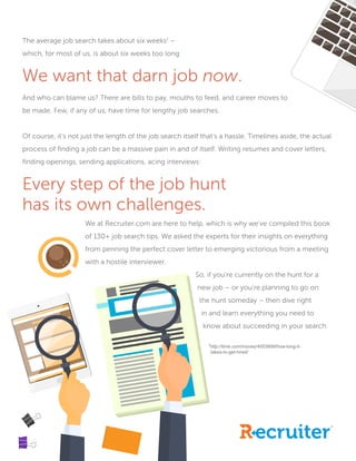 The average job search takes about six weeks1
–
which, for most of us, is about six weeks too long
.
We want that darn job now.
And who can blame us? There are bills to pay, mouths to feed, and career moves to
be made. Few, if any of us, have time for lengthy job searches.
Of course, it’s not just the length of the job search itself that’s a hassle. Timelines aside, the actual
process of finding a job can be a massive pain in and of itself. Writing resumes and cover letters,
finding openings, sending applications, acing interviews:
Every step of the job hunt
has its own challenges.
			We at Recruiter.com are here to help, which is why we’ve compiled this book 	
			 of 130+ job search tips. We asked the experts for their insights on everything 	
			 from penning the perfect cover letter to emerging victorious from a meeting 	
			 with a hostile interviewer.
								 So, if you’re currently on the hunt for a 	
								 new job – or you’re planning to go on
								 the hunt someday – then dive right 		
								 in and learn everything you need to
								 know about succeeding in your search.
1
http://time.com/money/4053899/how-long-it-
											 takes-to-get-hired/
 