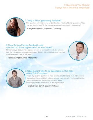 30 www.recruiter.com
7. “Why Is This Opportunity Available?”
This question will help you to understand the health of the organization. Was
the last person fired? Is the company doing so well that it’s expanding?
— Angela Copeland, Copeland Coaching
8.”How Do You Provide Feedback, and
How Do You Show Appreciation for Your Team?”
If the employer doesn’t have a good answer or fumbles through the answer,
then the interviewee knows the company doesn’t think highly enough of their
practices to take care of the team.
— Patrick Campbell, Price Intelligently
9.”What Does It Take to Be Successful in This Role
and at This Company?”
This is my favorite question to hear people ask at the end of an interview. It
shows that the candidate thinks on a more macro level — not just about the
responsibilities and day-to-day, but also about
building a path for themselves in the organization.
— Eric Fulwiler, Danish Country Antiques
9 Questions You Should
Always Ask a Potential Employee
 