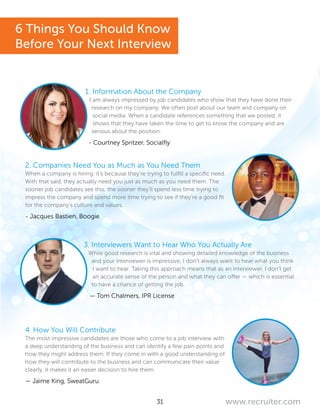 31 www.recruiter.com
1. Information About the Company
I am always impressed by job candidates who show that they have done their
research on my company. We often post about our team and company on
social media. When a candidate references something that we posted, it
shows that they have taken the time to get to know the company and are
serious about the position.
- Courtney Spritzer, Socialfly
2. Companies Need You as Much as You Need Them
When a company is hiring, it’s because they’re trying to fulfill a specific need.
With that said, they actually need you just as much as you need them. The
sooner job candidates see this, the sooner they’ll spend less time trying to
impress the company and spend more time trying to see if they’re a good fit
for the company’s culture and values.
- Jacques Bastien, Boogie
3. Interviewers Want to Hear Who You Actually Are
While good research is vital and showing detailed knowledge of the business
and your interviewer is impressive, I don’t always want to hear what you think
I want to hear. Taking this approach means that as an interviewer, I don’t get
an accurate sense of the person and what they can offer — which is essential
to have a chance of getting the job.
— Tom Chalmers, IPR License
4. How You Will Contribute
The most impressive candidates are those who come to a job interview with
a deep understanding of the business and can identify a few pain points and
how they might address them. If they come in with a good understanding of
how they will contribute to the business and can communicate their value
clearly, it makes it an easier decision to hire them.
— Jaime King, SweatGuru
6 Things You Should Know
Before Your Next Interview
 