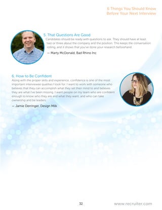 32 www.recruiter.com
5. That Questions Are Good
Candidates should be ready with questions to ask. They should have at least
two or three about the company and the position. This keeps the conversation
rolling, and it shows that you’ve done your research beforehand.
— Marty McDonald, Bad Rhino Inc
6. How to Be Confident
Along with the proper skills and experience, confidence is one of the most
important interviewee qualities I look for. I want to work with someone who
believes that they can accomplish what they set their mind to and believes
they are what I’ve been missing. I want people on my team who are confident
enough to know who they are and what they want, and who can take
ownership and be leaders.
— Jamie Derringer, Design Milk
6 Things You Should Know
Before Your Next Interview
 